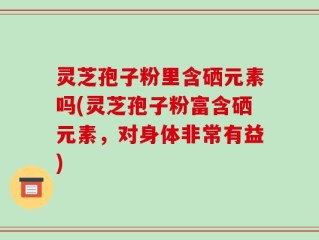 灵芝孢子粉里含硒元素吗(灵芝孢子粉富含硒元素，对身体非常有益)