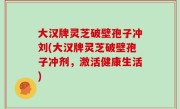 大汉牌灵芝破壁孢子冲刘(大汉牌灵芝破壁孢子冲剂，激活健康生活)
