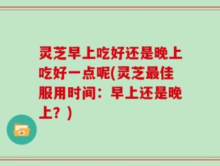 灵芝早上吃好还是晚上吃好一点呢(灵芝最佳服用时间：早上还是晚上？)