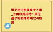 灵芝孢子粉是属于乙类_乙类珍贵药材：灵芝孢子粉的神奇功效与应用