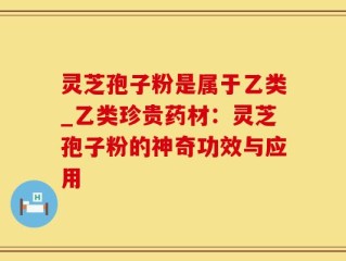 灵芝孢子粉是属于乙类_乙类珍贵药材：灵芝孢子粉的神奇功效与应用