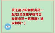 灵芝孢子粉和胃炎药一起吃(灵芝孢子粉可否和胃炎药一起服用？建议如何？)