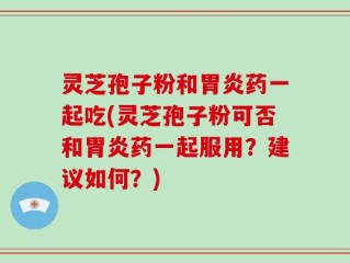 灵芝孢子粉和胃炎药一起吃(灵芝孢子粉可否和胃炎药一起服用？建议如何？)
