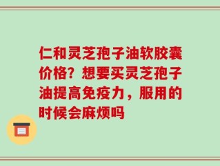 仁和灵芝孢子油软胶囊价格？想要买灵芝孢子油提高免疫力，服用的时候会麻烦吗