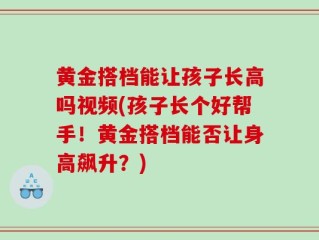 黄金搭档能让孩子长高吗视频(孩子长个好帮手！黄金搭档能否让身高飙升？)