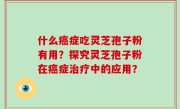 什么癌症吃灵芝孢子粉有用？探究灵芝孢子粉在癌症治疗中的应用？