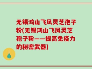 无锡鸿山飞凤灵芝孢子粉(无锡鸿山飞凤灵芝孢子粉——提高免疫力的秘密武器)