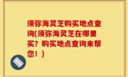 须弥海灵芝购买地点查询(须弥海灵芝在哪里买？购买地点查询来帮您！)