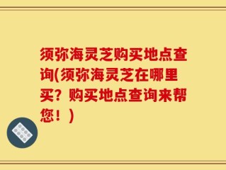 须弥海灵芝购买地点查询(须弥海灵芝在哪里买？购买地点查询来帮您！)