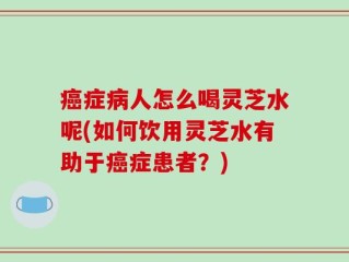 癌症病人怎么喝灵芝水呢(如何饮用灵芝水有助于癌症患者？)