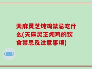 天麻灵芝炖鸡禁忌吃什么(天麻灵芝炖鸡的饮食禁忌及注意事项)