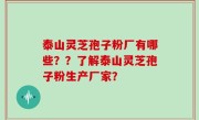泰山灵芝孢子粉厂有哪些？？了解泰山灵芝孢子粉生产厂家？