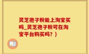 灵芝孢子粉能上淘宝买吗_灵芝孢子粉可在淘宝平台购买吗？)