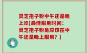 灵芝孢子粉中午还是晚上吃(最佳服用时间：灵芝孢子粉是应该在中午还是晚上服用？)