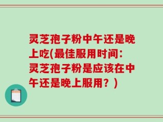 灵芝孢子粉中午还是晚上吃(最佳服用时间：灵芝孢子粉是应该在中午还是晚上服用？)