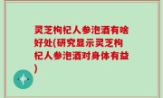灵芝枸杞人参泡酒有啥好处(研究显示灵芝枸杞人参泡酒对身体有益)