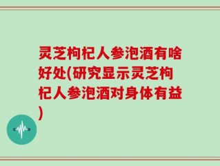 灵芝枸杞人参泡酒有啥好处(研究显示灵芝枸杞人参泡酒对身体有益)