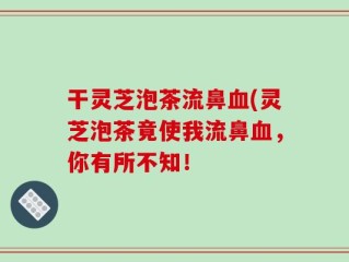 干灵芝泡茶流鼻血(灵芝泡茶竟使我流鼻血，你有所不知！