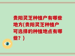 贵阳灵芝种植户有哪些地方(贵阳灵芝种植户可选择的种植地点有哪些？)