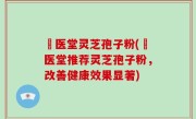 丗医堂灵芝孢子粉(丗医堂推荐灵芝孢子粉，改善健康效果显著)