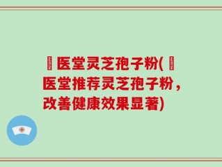 丗医堂灵芝孢子粉(丗医堂推荐灵芝孢子粉，改善健康效果显著)