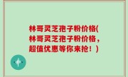 林哥灵芝孢子粉价格(林哥灵芝孢子粉价格，超值优惠等你来抢！)