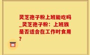 灵芝孢子粉上班能吃吗_灵芝孢子粉：上班族是否适合在工作时食用？