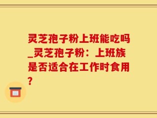 灵芝孢子粉上班能吃吗_灵芝孢子粉：上班族是否适合在工作时食用？