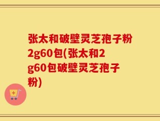 张太和破壁灵芝孢子粉2g60包(张太和2g60包破壁灵芝孢子粉)