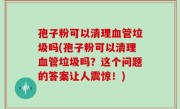 孢子粉可以清理血管垃圾吗(孢子粉可以清理血管垃圾吗？这个问题的答案让人震惊！)