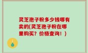 灵芝孢子粉多少钱哪有卖的(灵芝孢子粉在哪里购买？价格查询！)