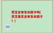 灵芝含有生长因子吗(灵芝是否含有生长因子？)