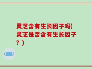 灵芝含有生长因子吗(灵芝是否含有生长因子？)
