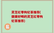 灵芝红枣枸杞茶推荐(健康好喝的灵芝红枣枸杞茶推荐)