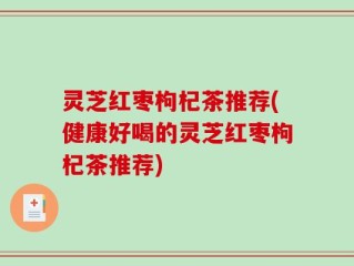 灵芝红枣枸杞茶推荐(健康好喝的灵芝红枣枸杞茶推荐)