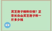 灵芝孢子精粉价格？正宗长白山灵芝孢子粉一斤多少钱