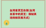 台湾省灵芝白茶(台湾白茶中的灵芝：探秘其功效和饮用方式)