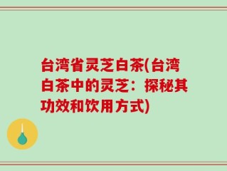 台湾省灵芝白茶(台湾白茶中的灵芝：探秘其功效和饮用方式)