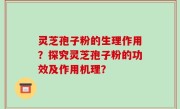 灵芝孢子粉的生理作用？探究灵芝孢子粉的功效及作用机理？
