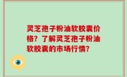 灵芝孢子粉油软胶囊价格？了解灵芝孢子粉油软胶囊的市场行情？