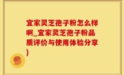 宜家灵芝孢子粉怎么样啊_宜家灵芝孢子粉品质评价与使用体验分享)