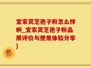 宜家灵芝孢子粉怎么样啊_宜家灵芝孢子粉品质评价与使用体验分享)