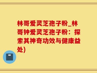 林哥爱灵芝孢子粉_林哥钟爱灵芝孢子粉：探索其神奇功效与健康益处)