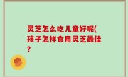 灵芝怎么吃儿童好呢(孩子怎样食用灵芝最佳？