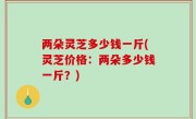 两朵灵芝多少钱一斤(灵芝价格：两朵多少钱一斤？)