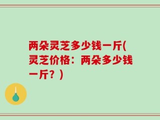 两朵灵芝多少钱一斤(灵芝价格：两朵多少钱一斤？)