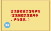 宝溪牌破壁灵芝孢子粉(宝溪破壁灵芝孢子粉，护佑健康。)