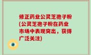 修正药业公灵芝孢子粉(公灵芝孢子粉在药业市场中表现突出，获得广泛关注)