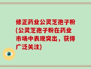 修正药业公灵芝孢子粉(公灵芝孢子粉在药业市场中表现突出，获得广泛关注)