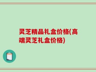 灵芝精品礼盒价格(高端灵芝礼盒价格)